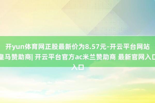 开yun体育网正股最新价为8.57元-开云平台网站皇马赞助商| 开云平台官方ac米兰赞助商 最新官网入口
