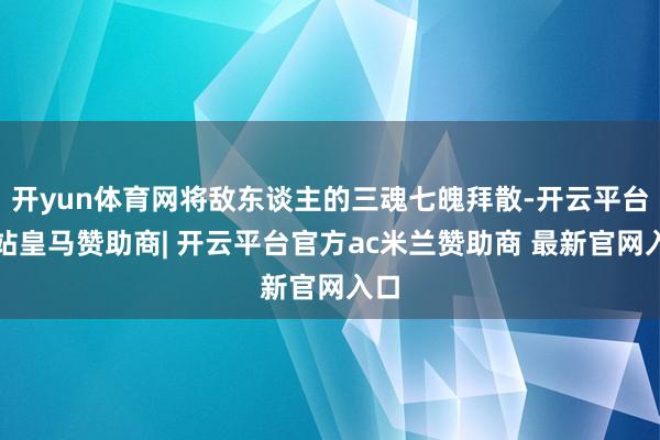 开yun体育网将敌东谈主的三魂七魄拜散-开云平台网站皇马赞助商| 开云平台官方ac米兰赞助商 最新官网入口