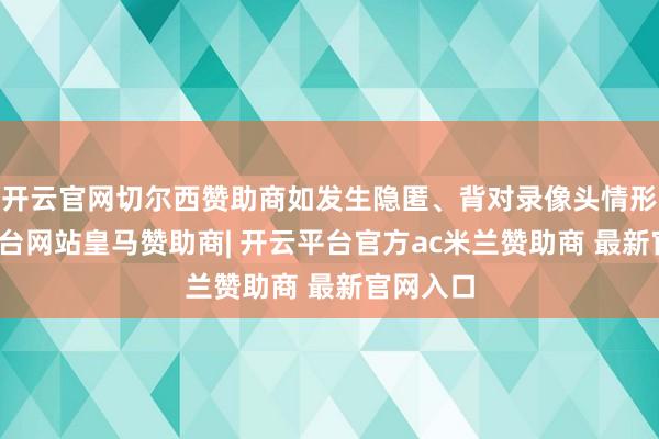 开云官网切尔西赞助商如发生隐匿、背对录像头情形-开云平台网站皇马赞助商| 开云平台官方ac米兰赞助商 最新官网入口