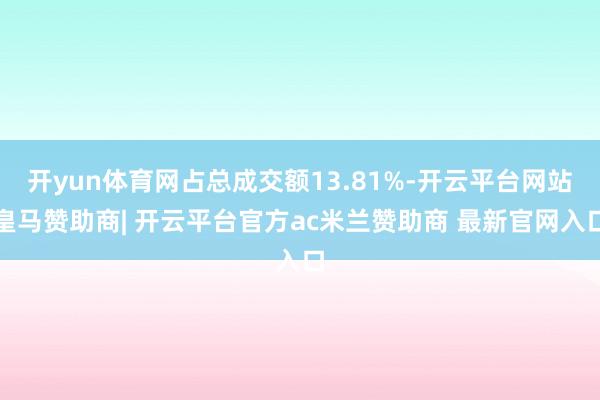 开yun体育网占总成交额13.81%-开云平台网站皇马赞助商| 开云平台官方ac米兰赞助商 最新官网入口