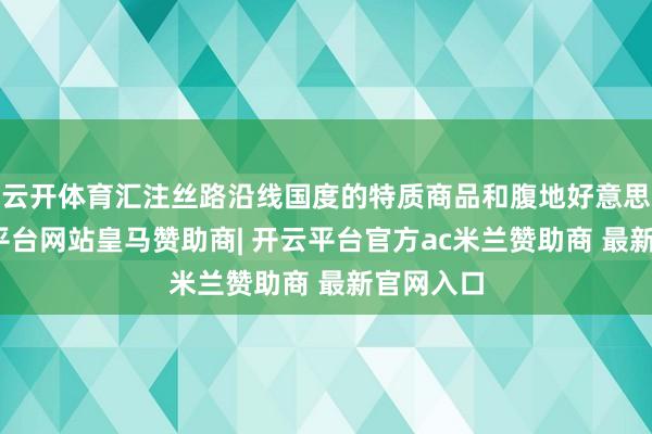 云开体育汇注丝路沿线国度的特质商品和腹地好意思食-开云平台网站皇马赞助商| 开云平台官方ac米兰赞助商 最新官网入口