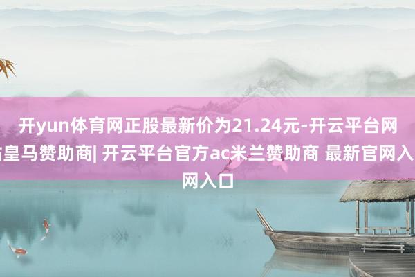 开yun体育网正股最新价为21.24元-开云平台网站皇马赞助商| 开云平台官方ac米兰赞助商 最新官网入口
