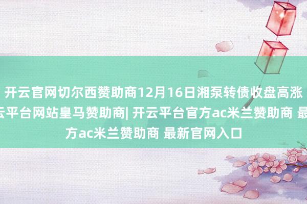 开云官网切尔西赞助商12月16日湘泵转债收盘高涨1.41%-开云平台网站皇马赞助商| 开云平台官方ac米兰赞助商 最新官网入口