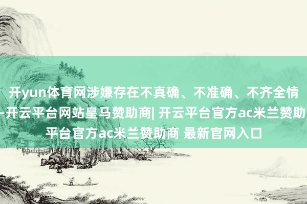 开yun体育网涉嫌存在不真确、不准确、不齐全情形和误导性述说-开云平台网站皇马赞助商| 开云平台官方ac米兰赞助商 最新官网入口