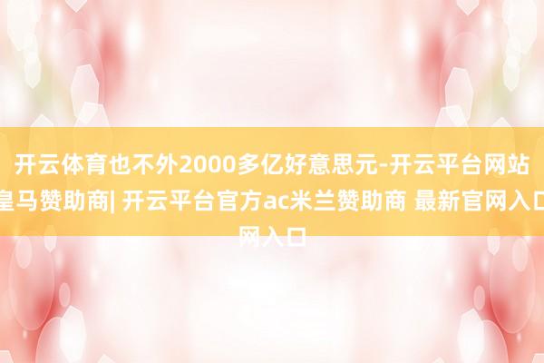 开云体育也不外2000多亿好意思元-开云平台网站皇马赞助商| 开云平台官方ac米兰赞助商 最新官网入口