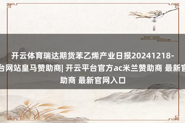 开云体育瑞达期货苯乙烯产业日报20241218-开云平台网站皇马赞助商| 开云平台官方ac米兰赞助商 最新官网入口