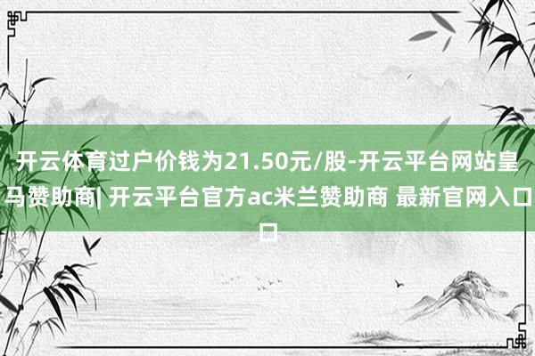 开云体育过户价钱为21.50元/股-开云平台网站皇马赞助商| 开云平台官方ac米兰赞助商 最新官网入口