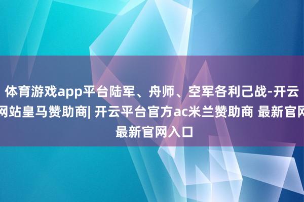 体育游戏app平台陆军、舟师、空军各利己战-开云平台网站皇马赞助商| 开云平台官方ac米兰赞助商 最新官网入口
