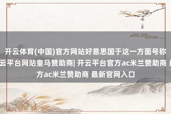 开云体育(中国)官方网站好意思国于这一方面号称不同凡响-开云平台网站皇马赞助商| 开云平台官方ac米兰赞助商 最新官网入口
