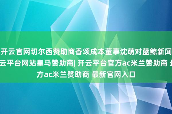 开云官网切尔西赞助商香颂成本董事沈萌对蓝鲸新闻记者示意-开云平台网站皇马赞助商| 开云平台官方ac米兰赞助商 最新官网入口