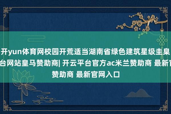 开yun体育网校园开荒适当湖南省绿色建筑星级圭臬-开云平台网站皇马赞助商| 开云平台官方ac米兰赞助商 最新官网入口