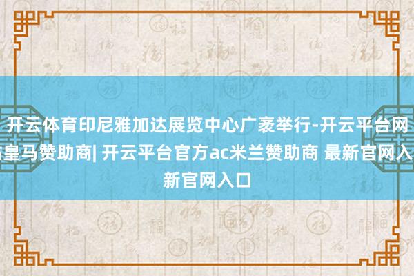 开云体育印尼雅加达展览中心广袤举行-开云平台网站皇马赞助商| 开云平台官方ac米兰赞助商 最新官网入口