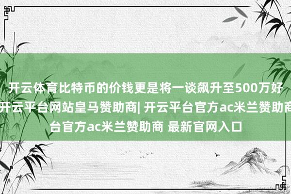 开云体育比特币的价钱更是将一谈飙升至500万好意思元的高点-开云平台网站皇马赞助商| 开云平台官方ac米兰赞助商 最新官网入口
