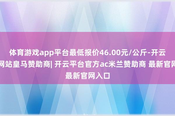 体育游戏app平台最低报价46.00元/公斤-开云平台网站皇马赞助商| 开云平台官方ac米兰赞助商 最新官网入口