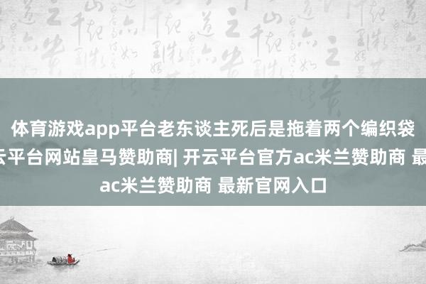 体育游戏app平台老东谈主死后是拖着两个编织袋的奶奶-开云平台网站皇马赞助商| 开云平台官方ac米兰赞助商 最新官网入口