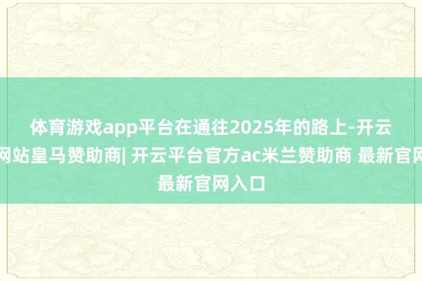 体育游戏app平台 在通往2025年的路上-开云平台网站皇马赞助商| 开云平台官方ac米兰赞助商 最新官网入口