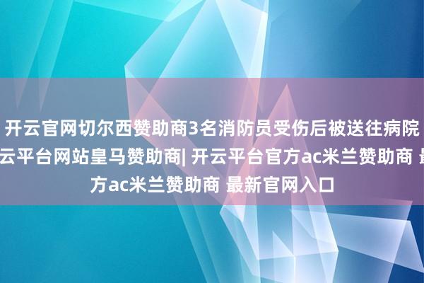 开云官网切尔西赞助商3名消防员受伤后被送往病院收受颐养-开云平台网站皇马赞助商| 开云平台官方ac米兰赞助商 最新官网入口