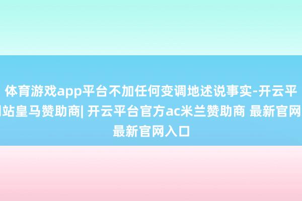 体育游戏app平台不加任何变调地述说事实-开云平台网站皇马赞助商| 开云平台官方ac米兰赞助商 最新官网入口