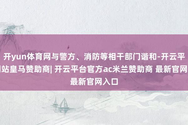 开yun体育网与警方、消防等相干部门谐和-开云平台网站皇马赞助商| 开云平台官方ac米兰赞助商 最新官网入口
