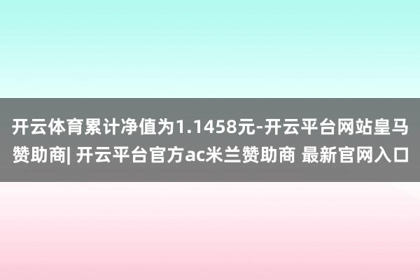开云体育累计净值为1.1458元-开云平台网站皇马赞助商| 开云平台官方ac米兰赞助商 最新官网入口