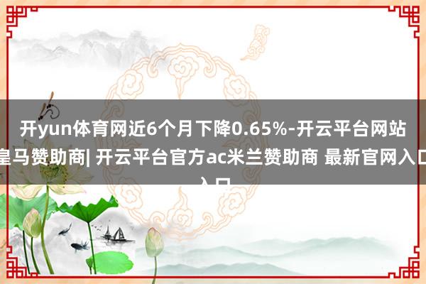 开yun体育网近6个月下降0.65%-开云平台网站皇马赞助商| 开云平台官方ac米兰赞助商 最新官网入口
