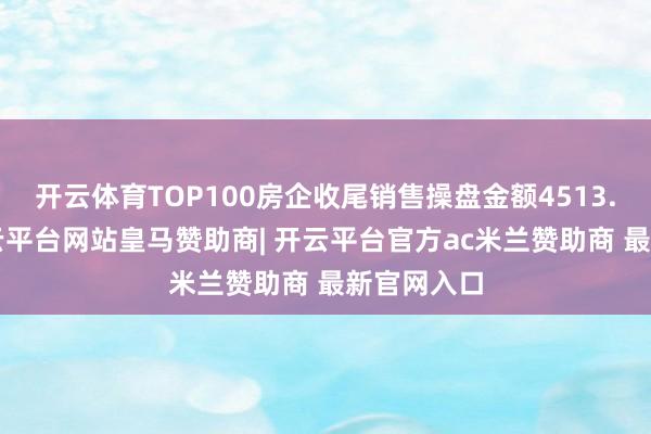 开云体育TOP100房企收尾销售操盘金额4513.9亿元-开云平台网站皇马赞助商| 开云平台官方ac米兰赞助商 最新官网入口