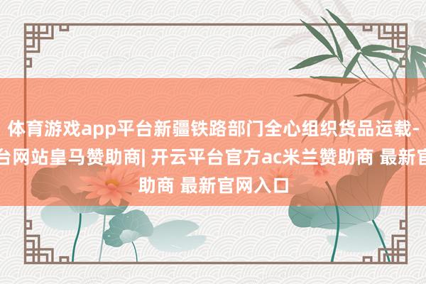 体育游戏app平台新疆铁路部门全心组织货品运载-开云平台网站皇马赞助商| 开云平台官方ac米兰赞助商 最新官网入口