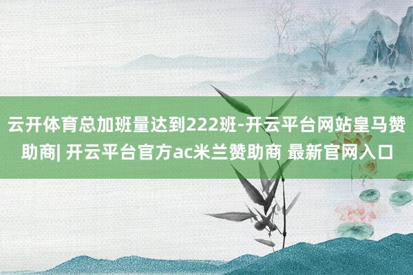 云开体育总加班量达到222班-开云平台网站皇马赞助商| 开云平台官方ac米兰赞助商 最新官网入口