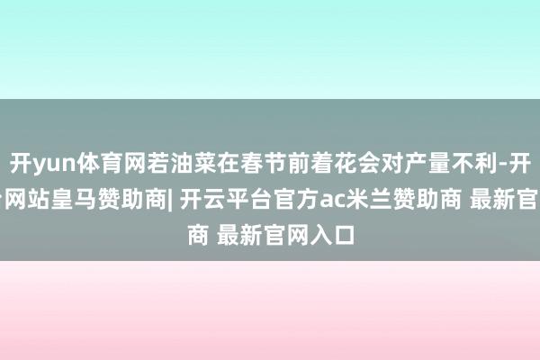 开yun体育网若油菜在春节前着花会对产量不利-开云平台网站皇马赞助商| 开云平台官方ac米兰赞助商 最新官网入口