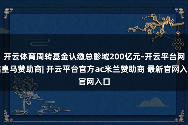 开云体育周转基金认缴总畛域200亿元-开云平台网站皇马赞助商| 开云平台官方ac米兰赞助商 最新官网入口