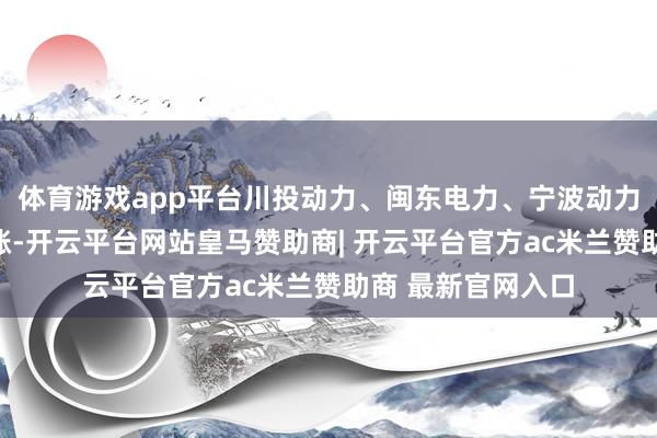 体育游戏app平台川投动力、闽东电力、宁波动力、国网信通等跟涨-开云平台网站皇马赞助商| 开云平台官方ac米兰赞助商 最新官网入口