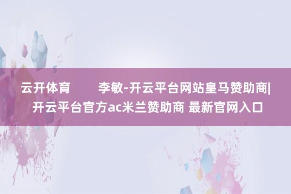 云开体育 李敏-开云平台网站皇马赞助商| 开云平台官方ac米兰赞助商 最新官网入口