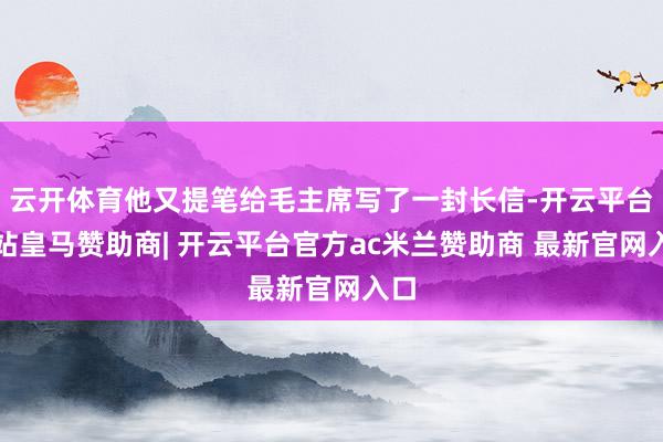 云开体育他又提笔给毛主席写了一封长信-开云平台网站皇马赞助商| 开云平台官方ac米兰赞助商 最新官网入口