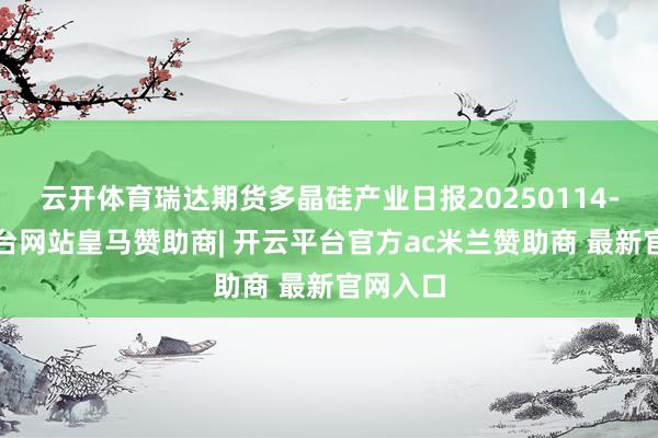 云开体育瑞达期货多晶硅产业日报20250114-开云平台网站皇马赞助商| 开云平台官方ac米兰赞助商 最新官网入口