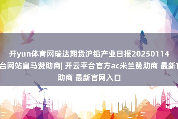 开yun体育网瑞达期货沪铅产业日报20250114-开云平台网站皇马赞助商| 开云平台官方ac米兰赞助商 最新官网入口