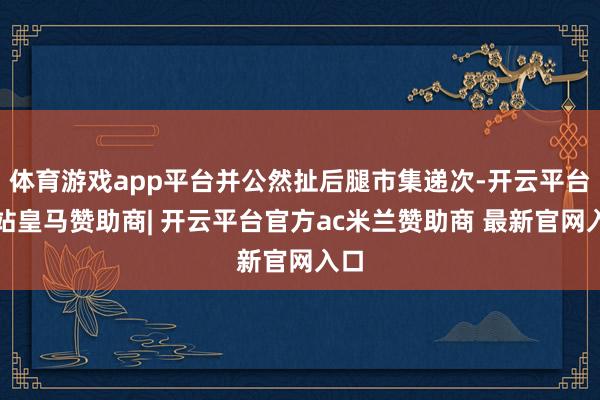 体育游戏app平台并公然扯后腿市集递次-开云平台网站皇马赞助商| 开云平台官方ac米兰赞助商 最新官网入口