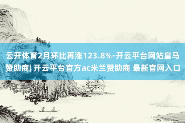 云开体育2月环比再涨123.8%-开云平台网站皇马赞助商| 开云平台官方ac米兰赞助商 最新官网入口