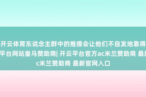 开云体育东说念主群中的推搡会让他们不自发地靠得更近-开云平台网站皇马赞助商| 开云平台官方ac米兰赞助商 最新官网入口