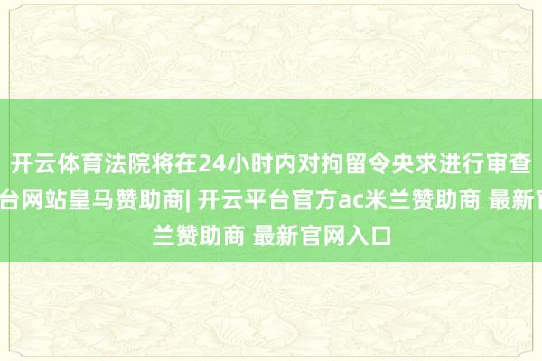开云体育法院将在24小时内对拘留令央求进行审查-开云平台网站皇马赞助商| 开云平台官方ac米兰赞助商 最新官网入口