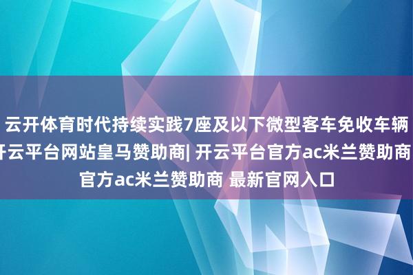 云开体育时代持续实践7座及以下微型客车免收车辆通行费战略-开云平台网站皇马赞助商| 开云平台官方ac米兰赞助商 最新官网入口