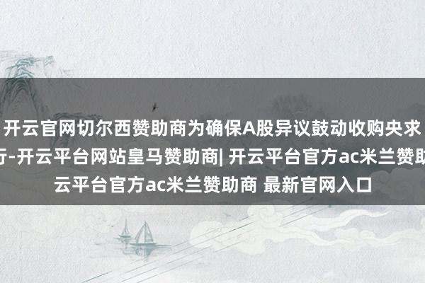 开云官网切尔西赞助商为确保A股异议鼓动收购央求权的现实告成进行-开云平台网站皇马赞助商| 开云平台官方ac米兰赞助商 最新官网入口