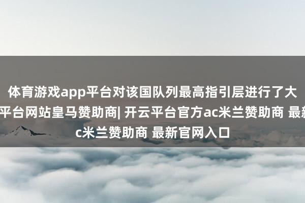 体育游戏app平台对该国队列最高指引层进行了大换血-开云平台网站皇马赞助商| 开云平台官方ac米兰赞助商 最新官网入口