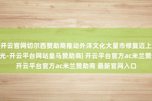 开云官网切尔西赞助商推动外洋文化大量市修复迈上新台阶、展现新风光-开云平台网站皇马赞助商| 开云平台官方ac米兰赞助商 最新官网入口