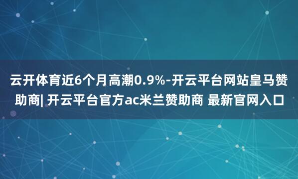云开体育近6个月高潮0.9%-开云平台网站皇马赞助商| 开云平台官方ac米兰赞助商 最新官网入口