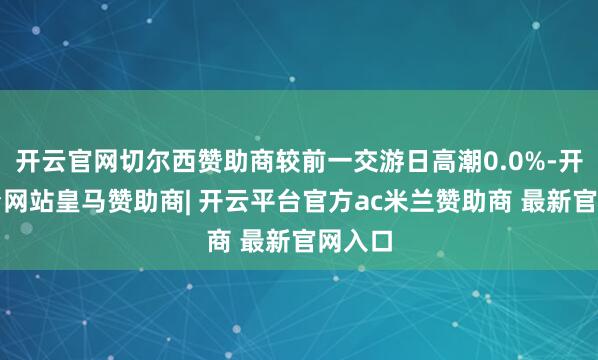 开云官网切尔西赞助商较前一交游日高潮0.0%-开云平台网站皇马赞助商| 开云平台官方ac米兰赞助商 最新官网入口
