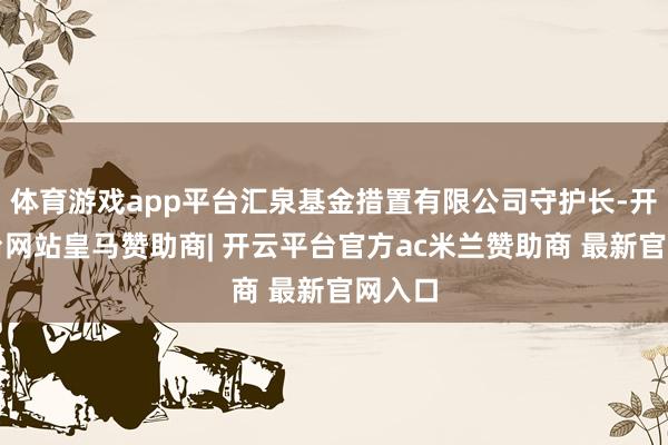 体育游戏app平台汇泉基金措置有限公司守护长-开云平台网站皇马赞助商| 开云平台官方ac米兰赞助商 最新官网入口