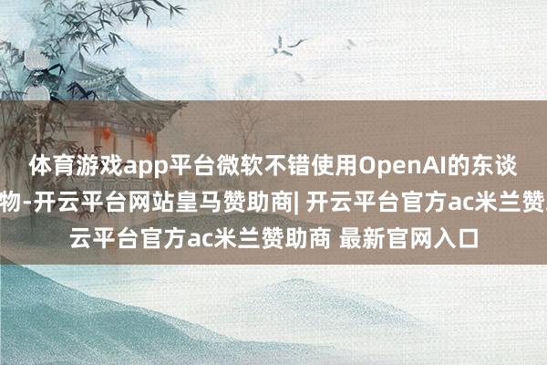 体育游戏app平台微软不错使用OpenAI的东谈主工智能工夫和产物-开云平台网站皇马赞助商| 开云平台官方ac米兰赞助商 最新官网入口