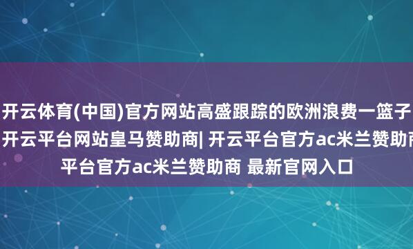 开云体育(中国)官方网站高盛跟踪的欧洲浪费一篮子指数着落2.2%-开云平台网站皇马赞助商| 开云平台官方ac米兰赞助商 最新官网入口