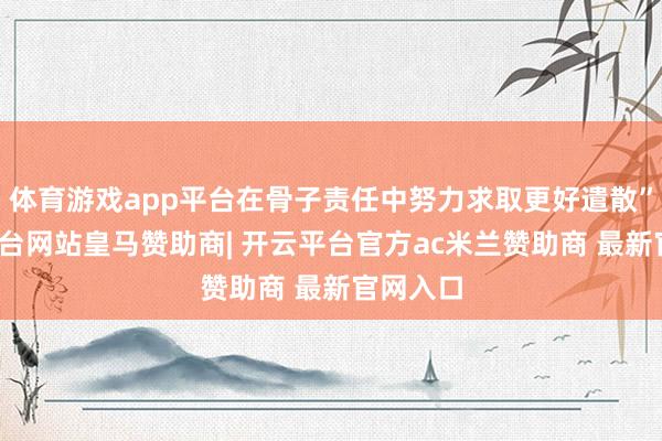 体育游戏app平台在骨子责任中努力求取更好遣散”-开云平台网站皇马赞助商| 开云平台官方ac米兰赞助商 最新官网入口