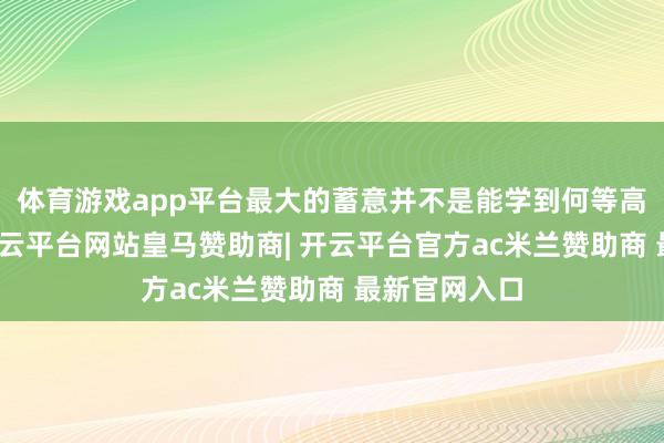 体育游戏app平台最大的蓄意并不是能学到何等高妙的学问-开云平台网站皇马赞助商| 开云平台官方ac米兰赞助商 最新官网入口